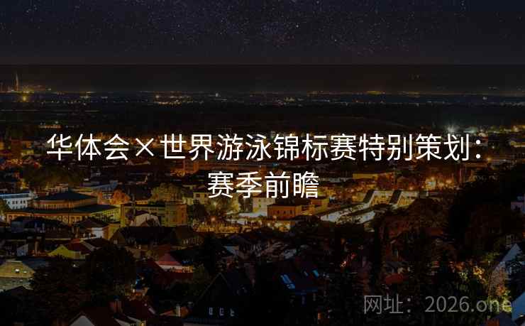 华体会×世界游泳锦标赛特别策划：赛季前瞻