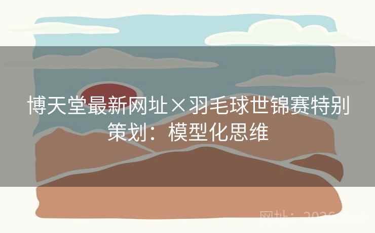 博天堂最新网址×羽毛球世锦赛特别策划:模型化思维 博天堂最新网址×羽毛球世锦赛特别策划:模型化思维