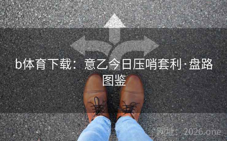 b体育下载:意乙今日压哨套利·盘路图鉴 b体育下载:意乙今日压哨套利·盘路图鉴