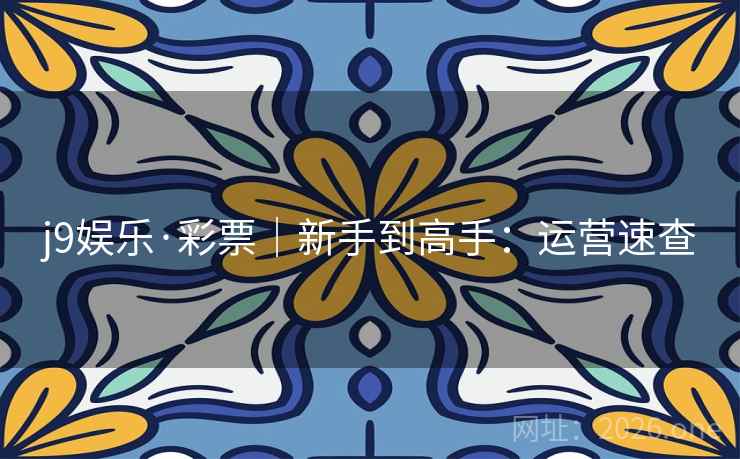 j9娱乐·彩票|新手到高手:运营速查 j9娱乐·彩票|新手到高手:运营速查